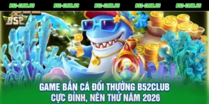 Game Bắn Cá Đổi Thưởng B52Club Cực Đỉnh, Nên Thử Năm 2026