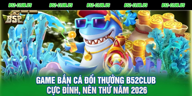 Game Bắn Cá Đổi Thưởng B52Club Cực Đỉnh, Nên Thử Năm 2026